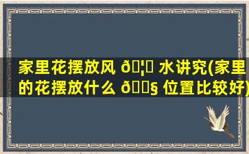 家里花摆放风 🦄 水讲究(家里的花摆放什么 🐧 位置比较好)